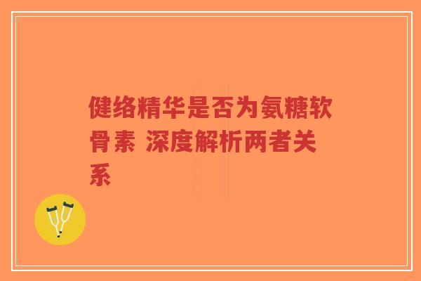 健络精华是否为氨糖软骨素 深度解析两者关系