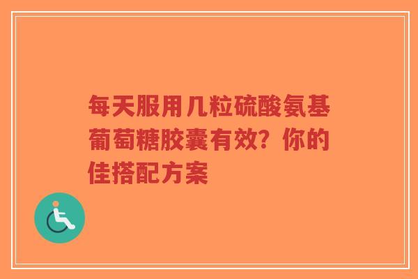 每天服用几粒硫酸氨基葡萄糖胶囊有效？你的佳搭配方案