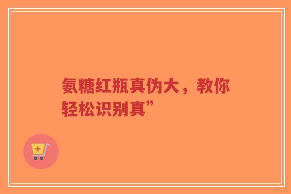 氨糖红瓶真伪大，教你轻松识别真”