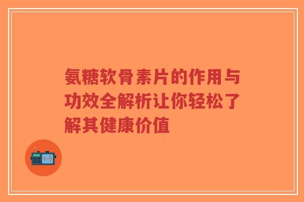 氨糖软骨素片的作用与功效全解析让你轻松了解其健康价值
