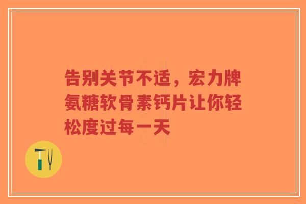 告别关节不适，宏力牌氨糖软骨素钙片让你轻松度过每一天
