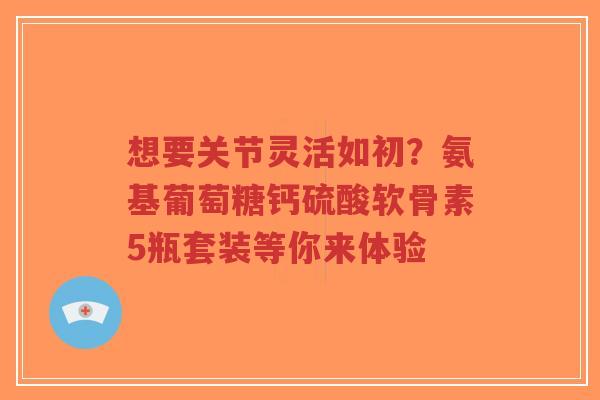 想要关节灵活如初？氨基葡萄糖钙硫酸软骨素5瓶套装等你来体验