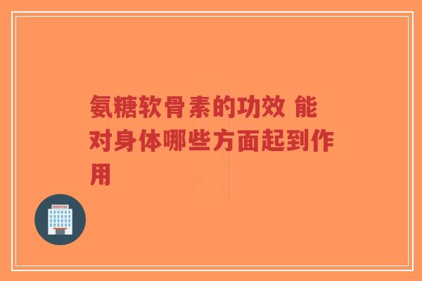 氨糖软骨素的功效 能对身体哪些方面起到作用 氨糖软骨素的功效 能对身体哪些方面起到作用