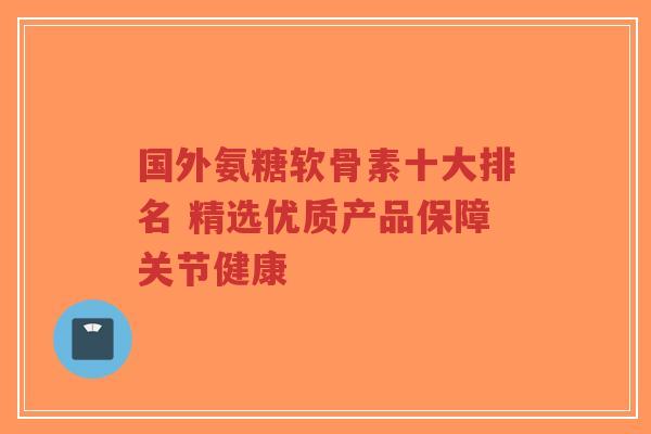 国外氨糖软骨素十大排名 精选优质产品保障关节健康