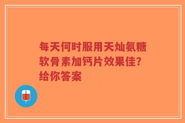 每天何时服用天灿氨糖软骨素加钙片效果佳？给你答案
