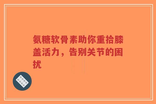 氨糖软骨素助你重拾膝盖活力，告别关节的困扰