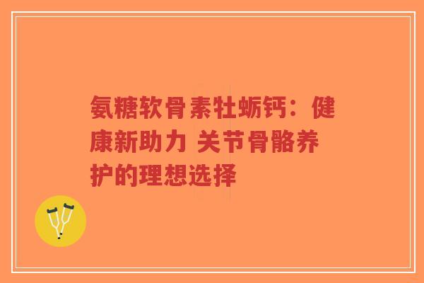 氨糖软骨素牡蛎钙：健康新助力 关节骨骼养护的理想选择