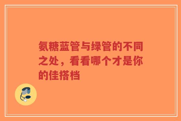氨糖蓝管与绿管的不同之处，看看哪个才是你的佳搭档