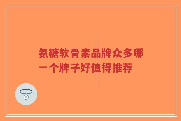 氨糖软骨素品牌众多哪一个牌子好值得推荐