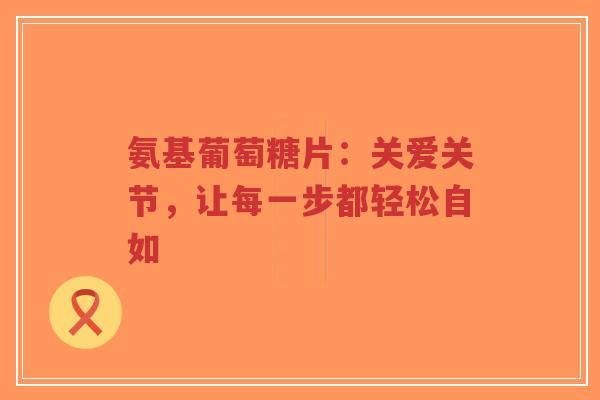 氨基葡萄糖片：关爱关节，让每一步都轻松自如