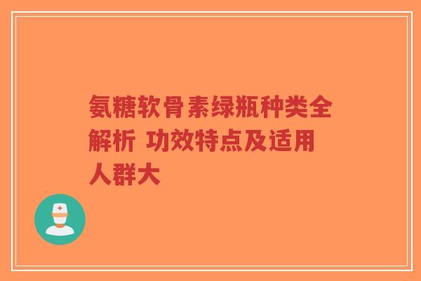 氨糖软骨素绿瓶种类全解析 功效特点及适用人群大