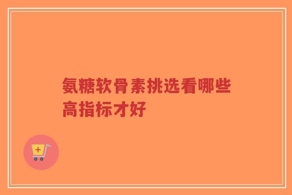 氨糖软骨素挑选看哪些高指标才好