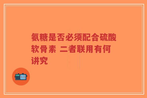 氨糖是否必须配合硫酸软骨素 二者联用有何讲究