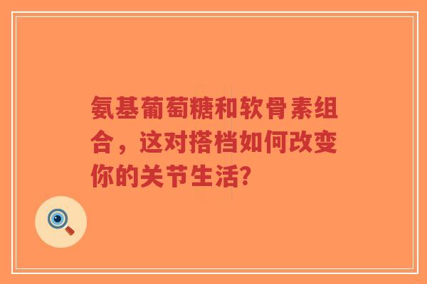 氨基葡萄糖和软骨素组合，这对搭档如何改变你的关节生活？