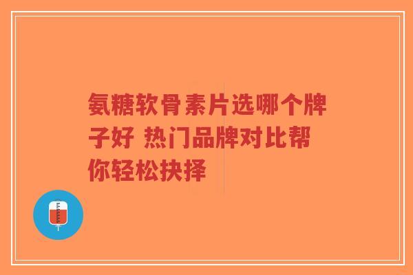 氨糖软骨素片选哪个牌子好 热门品牌对比帮你轻松抉择