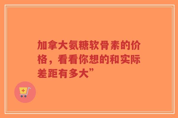 加拿大氨糖软骨素的价格，看看你想的和实际差距有多大”