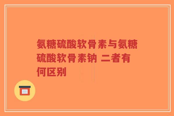 氨糖硫酸软骨素与氨糖硫酸软骨素钠 二者有何区别