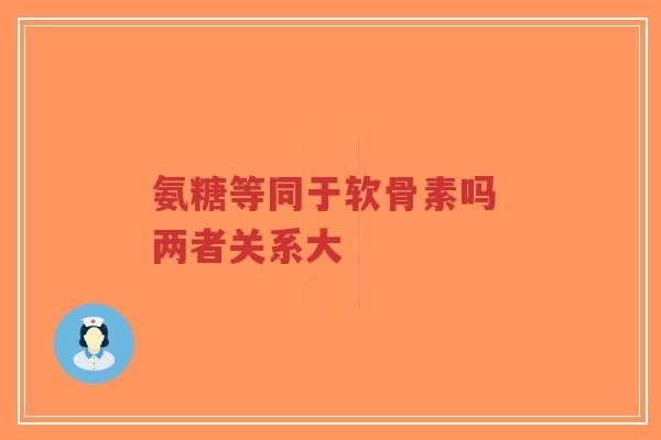 氨糖等同于软骨素吗 两者关系大