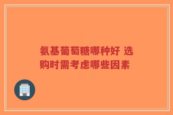 氨基葡萄糖哪种好 选购时需考虑哪些因素