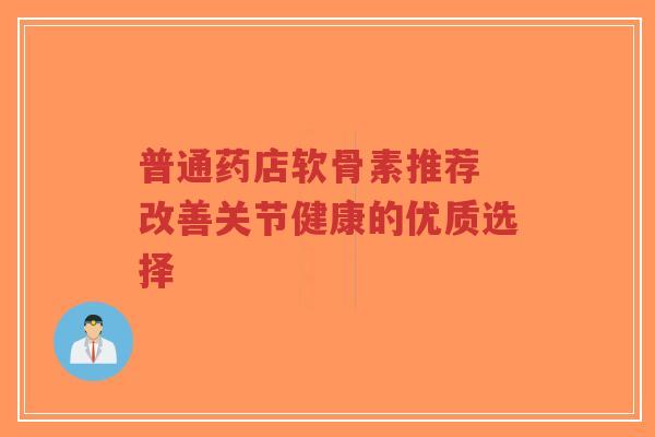 普通药店软骨素推荐 改善关节健康的优质选择