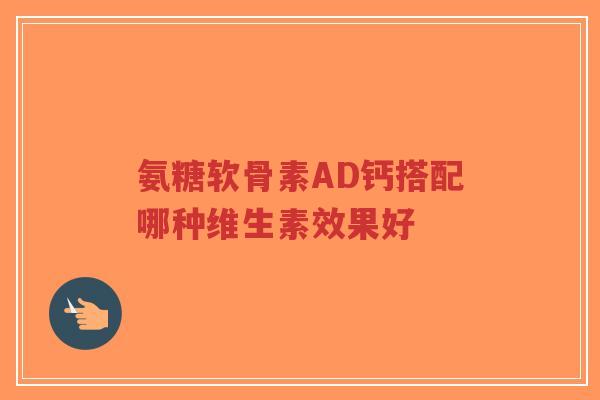 氨糖软骨素AD钙搭配哪种维生素效果好