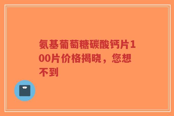 氨基葡萄糖碳酸钙片100片价格揭晓，您想不到
