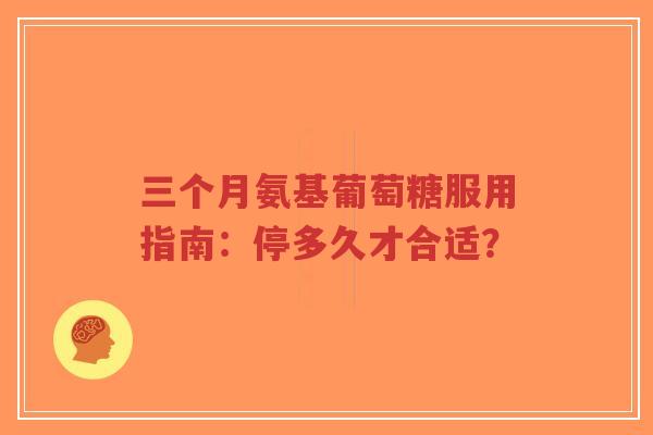 三个月氨基葡萄糖服用指南：停多久才合适？