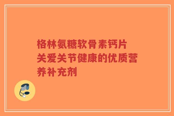 格林氨糖软骨素钙片 关爱关节健康的优质营养补充剂