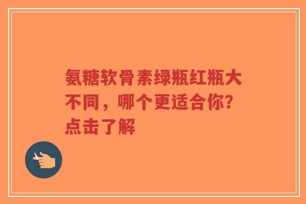 氨糖软骨素绿瓶红瓶大不同，哪个更适合你？点击了解
