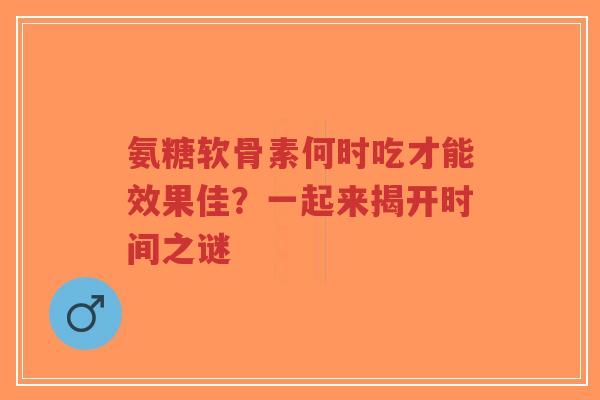 氨糖软骨素何时吃才能效果佳？一起来揭开时间之谜