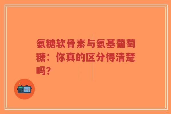 氨糖软骨素与氨基葡萄糖：你真的区分得清楚吗？