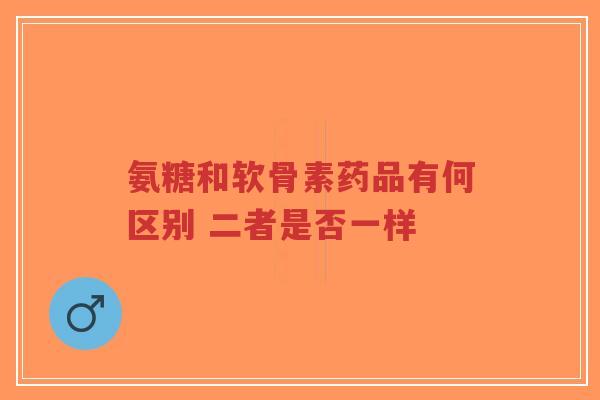 氨糖和软骨素药品有何区别 二者是否一样