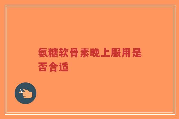 氨糖软骨素晚上服用是否合适