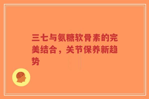 三七与氨糖软骨素的完美结合，关节保养新趋势