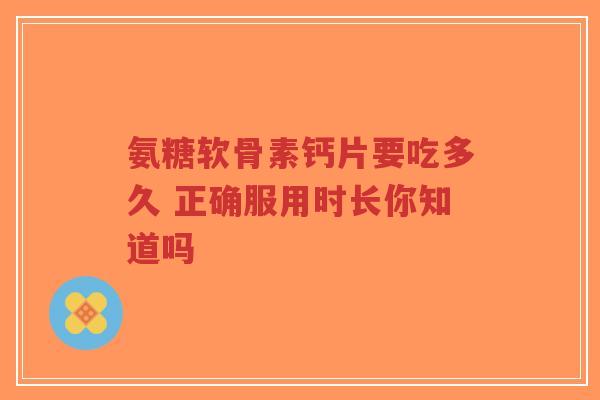 氨糖软骨素钙片要吃多久 正确服用时长你知道吗