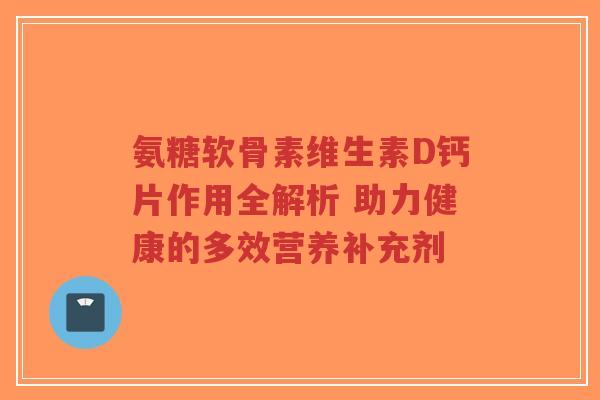 氨糖软骨素维生素D钙片作用全解析 助力健康的多效营养补充剂