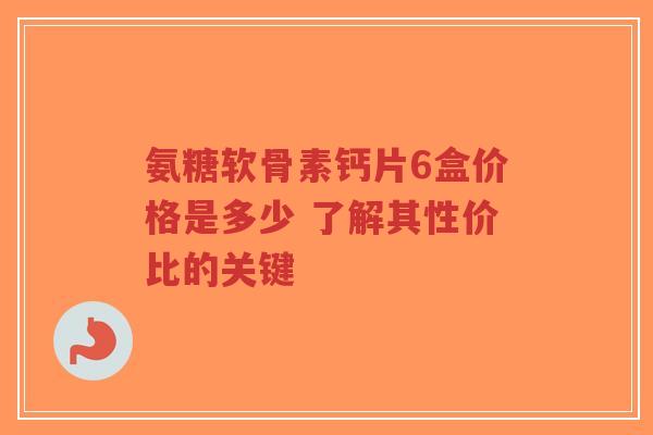氨糖软骨素钙片6盒价格是多少 了解其性价比的关键