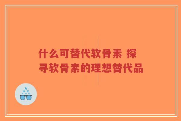 什么可替代软骨素 探寻软骨素的理想替代品