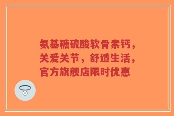 氨基糖硫酸软骨素钙，关爱关节，舒适生活，官方旗舰店限时优惠