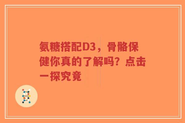 氨糖搭配D3，骨骼保健你真的了解吗？点击一探究竟