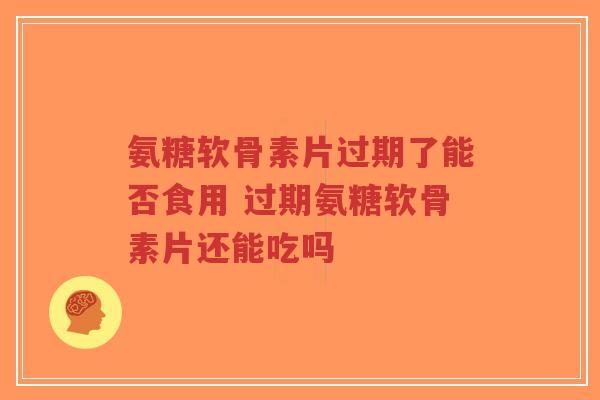氨糖软骨素片过期了能否食用 过期氨糖软骨素片还能吃吗