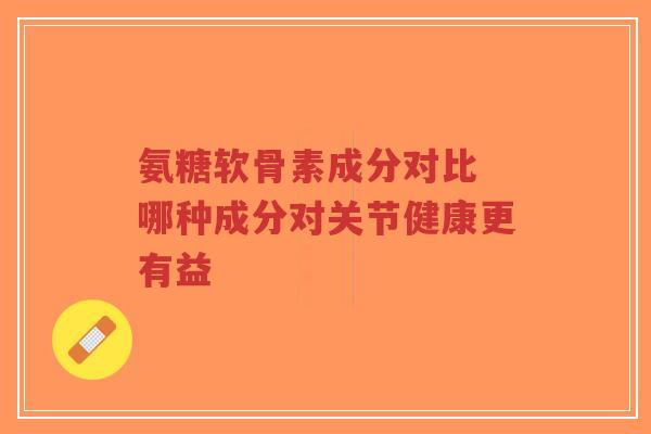 氨糖软骨素成分对比 哪种成分对关节健康更有益