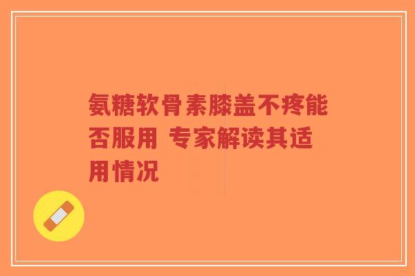 氨糖软骨素膝盖不疼能否服用 专家解读其适用情况