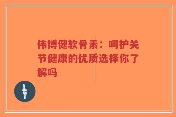 伟博健软骨素：呵护关节健康的优质选择你了解吗