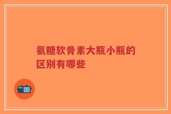 氨糖软骨素大瓶小瓶的区别有哪些