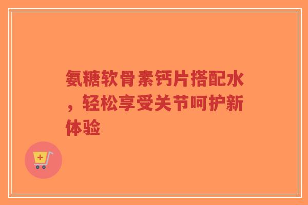 氨糖软骨素钙片搭配水，轻松享受关节呵护新体验