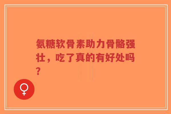 氨糖软骨素助力骨骼强壮，吃了真的有好处吗？