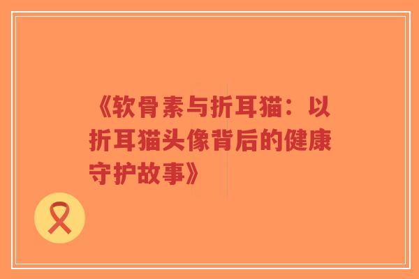 《软骨素与折耳猫：以折耳猫头像背后的健康守护故事》