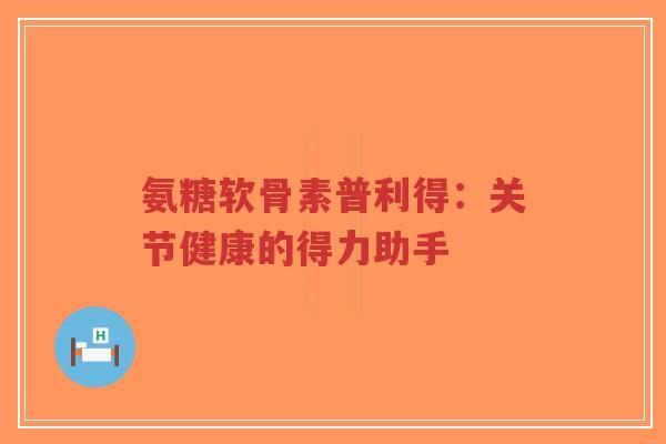 氨糖软骨素普利得：关节健康的得力助手