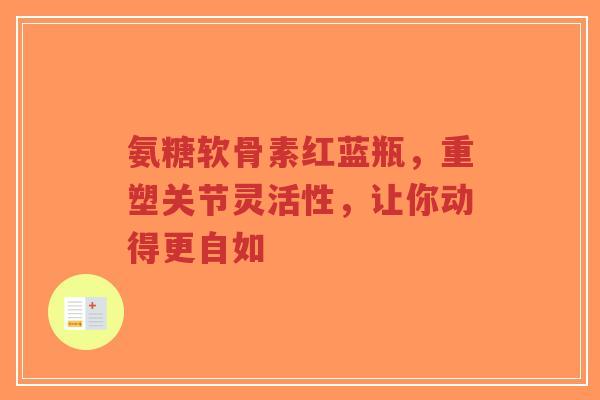 氨糖软骨素红蓝瓶,重塑关节灵活性,让你动得更自如 氨糖软骨素红蓝瓶,重塑关节灵活性,让你动得更自如